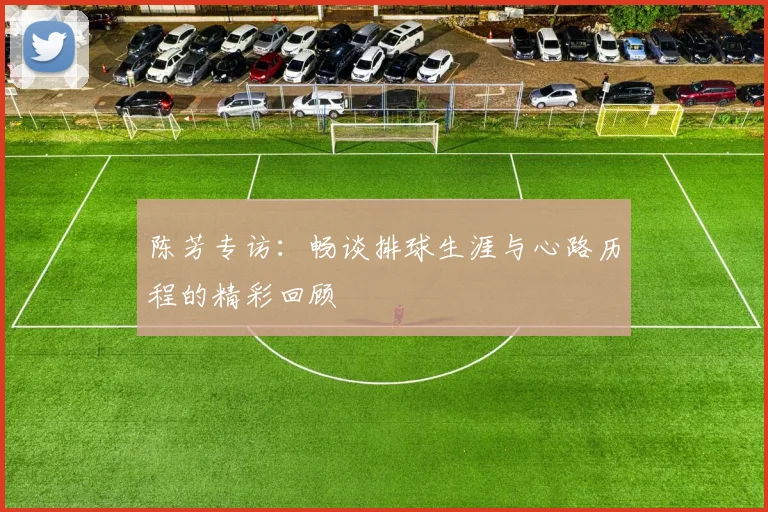 陈芳专访：畅谈排球生涯与心路历程的精彩回顾
