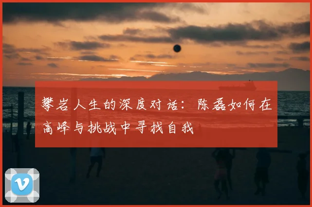 攀岩人生的深度对话:陈磊如何在高峰与挑战中寻找自我