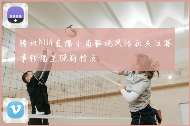 腾讯NBA直播小南解说风格获关注赛事转播呈现新特点