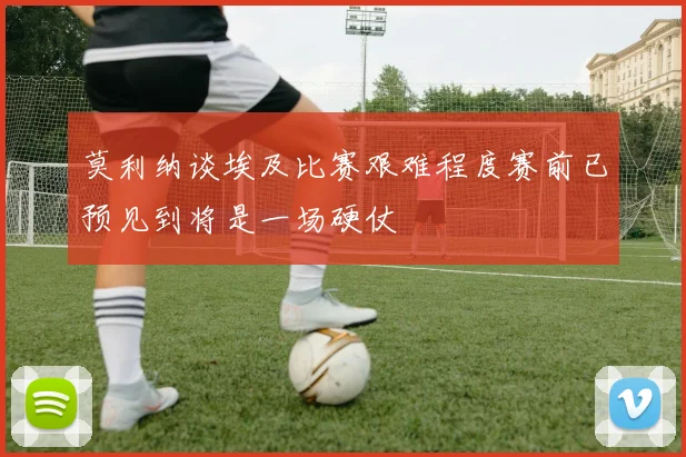 莫利纳谈埃及比赛艰难程度赛前已预见到将是一场硬仗