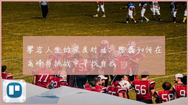 攀岩人生的深度对话:陈磊如何在高峰与挑战中寻找自我
