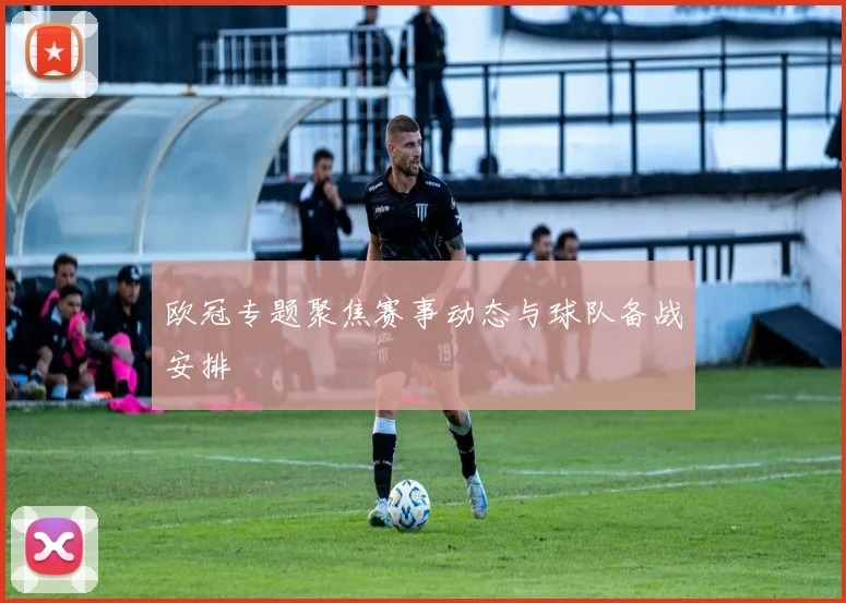 欧冠专题聚焦赛事动态与球队备战安排