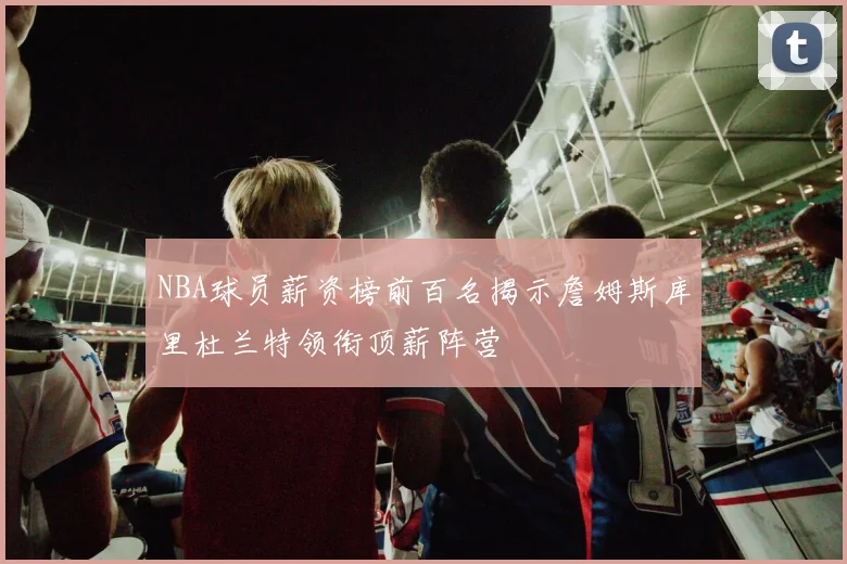 NBA球员薪资榜前百名揭示詹姆斯库里杜兰特领衔顶薪阵营