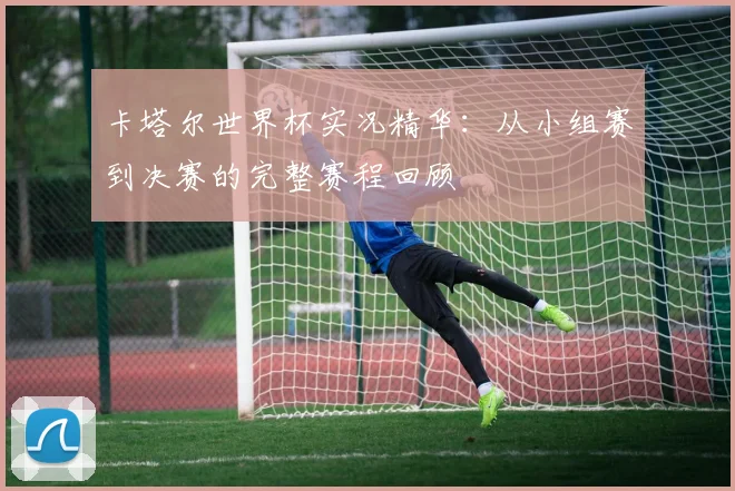 卡塔尔世界杯实况精华:从小组赛到决赛的完整赛程回顾