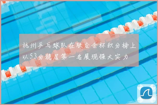 杭州乒乓球队在联合会杯积分榜上以53分稳居第一名展现强大实力