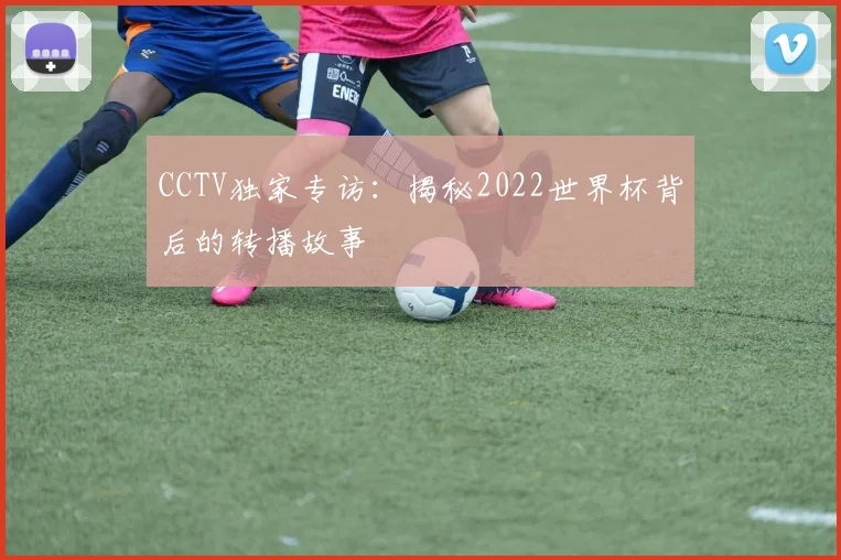 CCTV独家专访:揭秘2022世界杯背后的转播故事