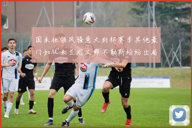 国米独领风骚意大利杯赛季其他豪门如AC米兰尤文那不勒斯纷纷出局