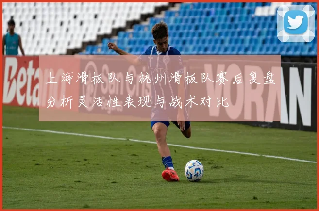 上海滑板队与杭州滑板队赛后复盘分析灵活性表现与战术对比