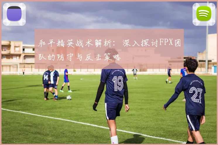 和平精英战术解析：深入探讨FPX团队的防守与反击策略