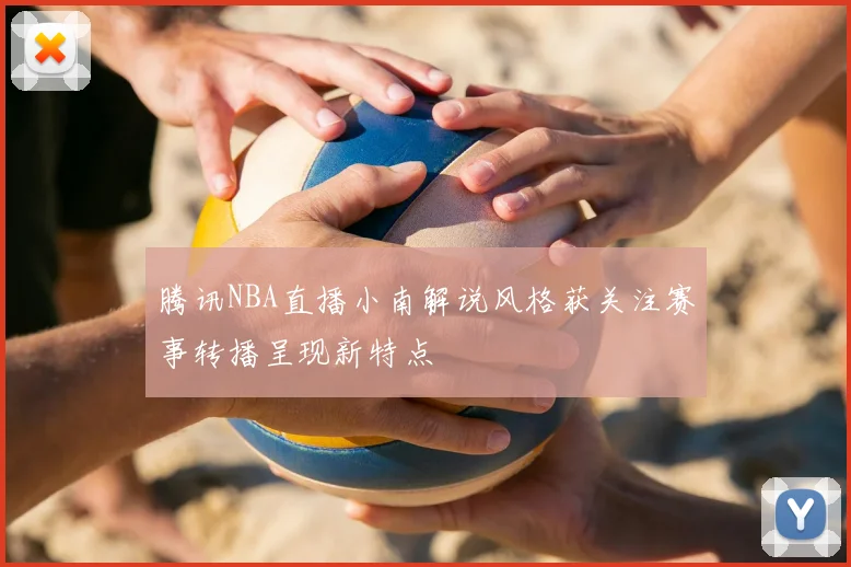 腾讯NBA直播小南解说风格获关注赛事转播呈现新特点