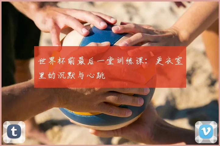 世界杯前最后一堂训练课:更衣室里的沉默与心跳