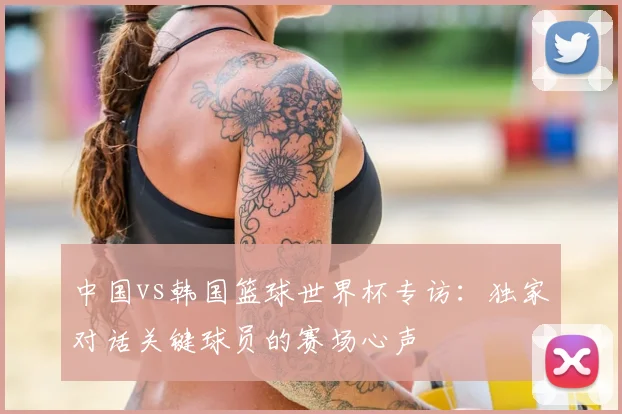 中国vs韩国篮球世界杯专访:独家对话关键球员的赛场心声