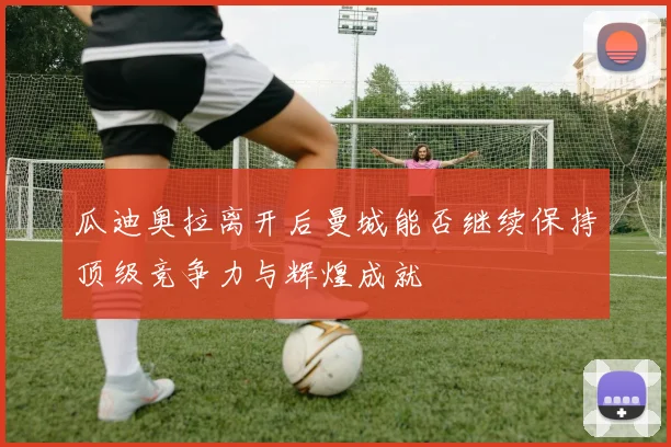 瓜迪奥拉离开后曼城能否继续保持顶级竞争力与辉煌成就