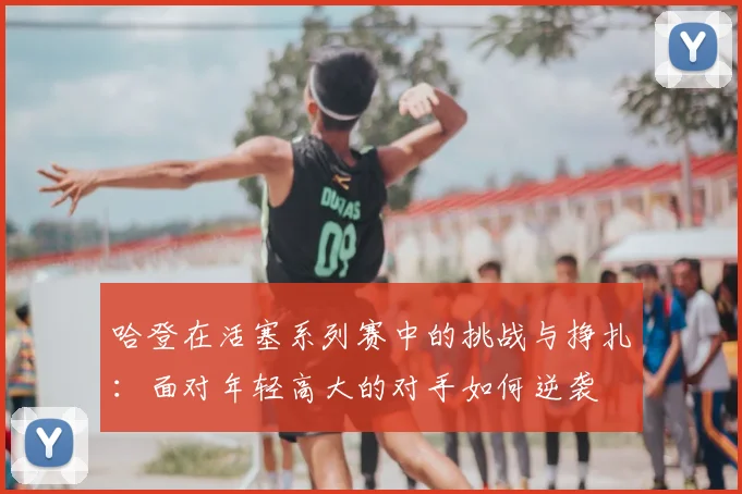 哈登在活塞系列赛中的挑战与挣扎:面对年轻高大的对手如何逆袭