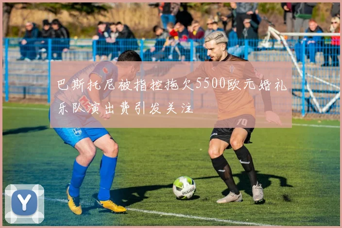 巴斯托尼被指控拖欠5500欧元婚礼乐队演出费引发关注