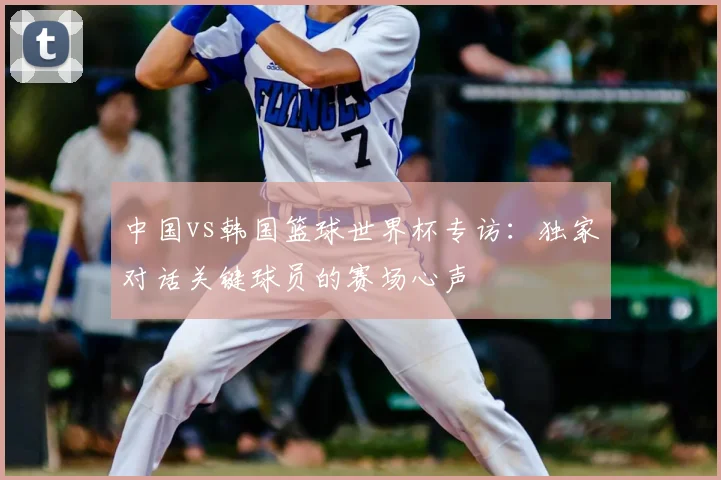 中国vs韩国篮球世界杯专访：独家对话关键球员的赛场心声