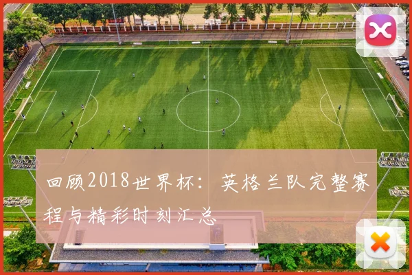 回顾2018世界杯：英格兰队完整赛程与精彩时刻汇总