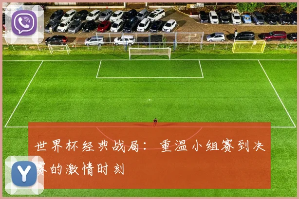世界杯经典战局：重温小组赛到决赛的激情时刻
