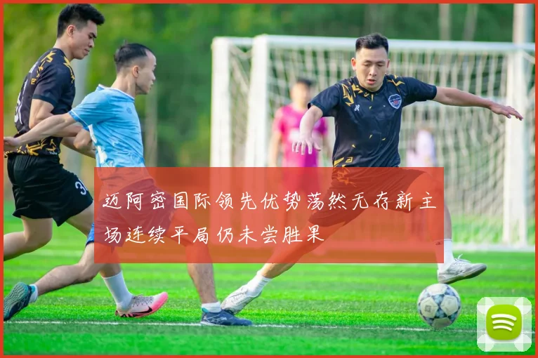 迈阿密国际领先优势荡然无存新主场连续平局仍未尝胜果