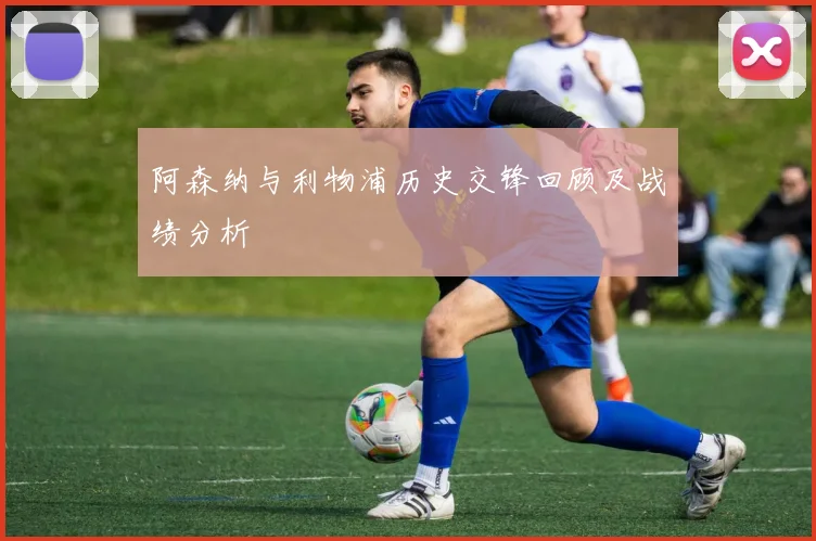 阿森纳与利物浦历史交锋回顾及战绩分析