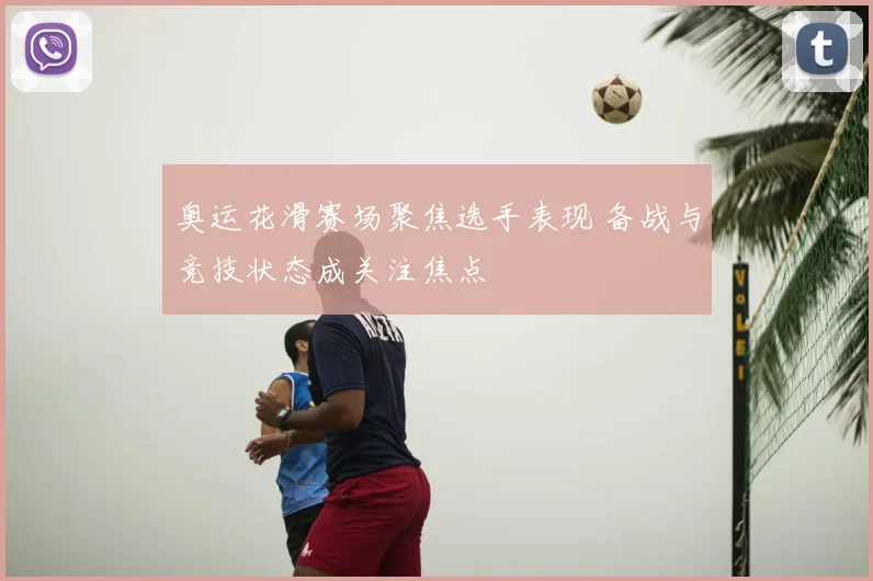 奥运花滑赛场聚焦选手表现 备战与竞技状态成关注焦点