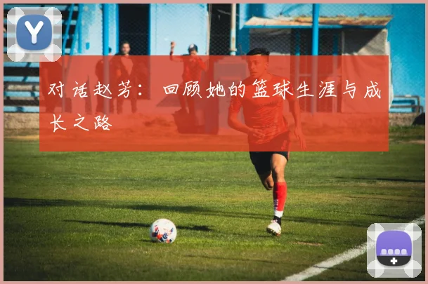 对话赵芳:回顾她的篮球生涯与成长之路
