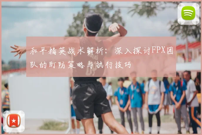 和平精英战术解析：深入探讨FPX团队的盯防策略与执行技巧