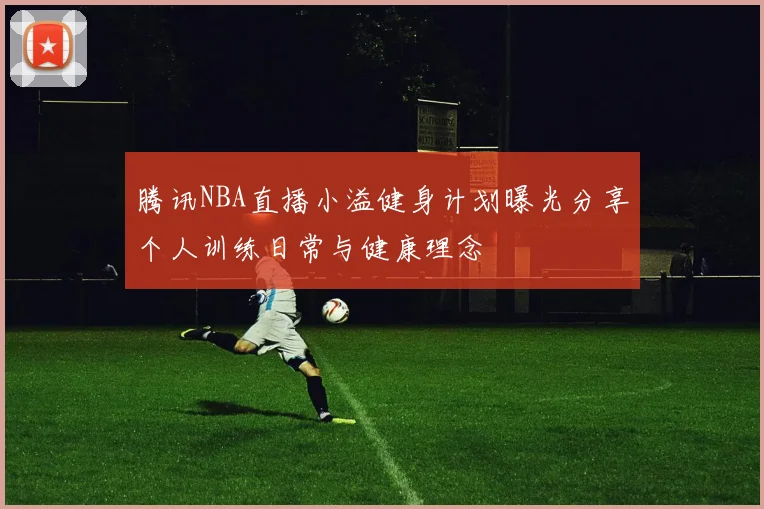 腾讯NBA直播小溢健身计划曝光分享个人训练日常与健康理念