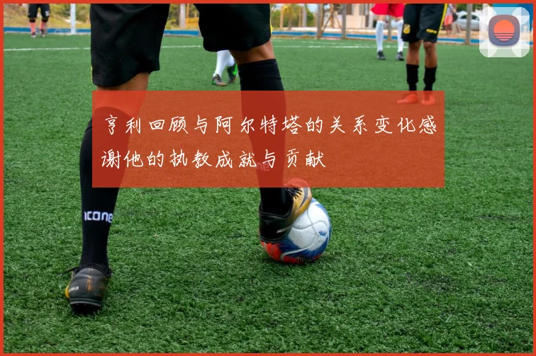 亨利回顾与阿尔特塔的关系变化感谢他的执教成就与贡献