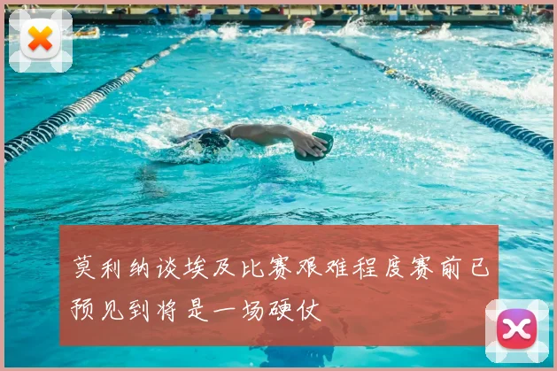 莫利纳谈埃及比赛艰难程度赛前已预见到将是一场硬仗