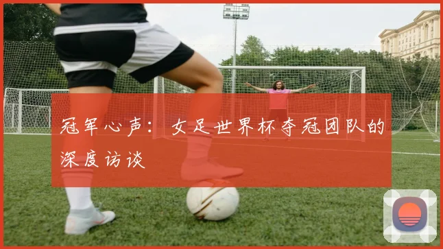 冠军心声:女足世界杯夺冠团队的深度访谈