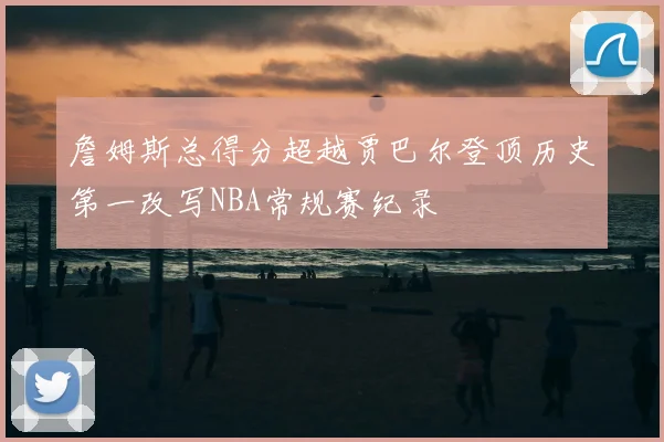 詹姆斯总得分超越贾巴尔登顶历史第一改写NBA常规赛纪录