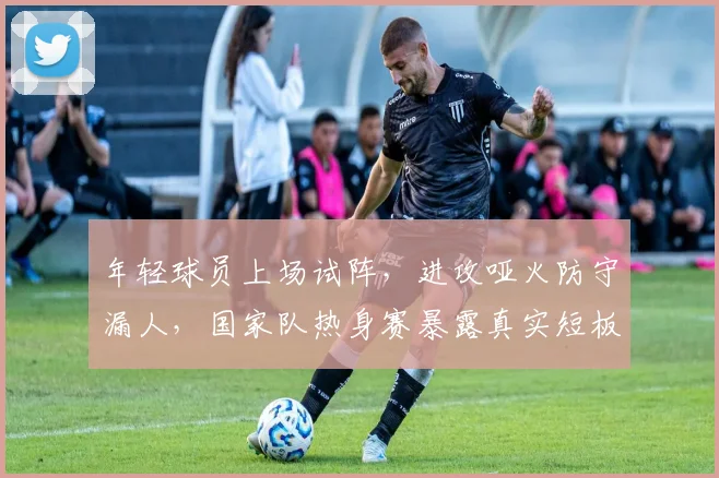 年轻球员上场试阵,进攻哑火防守漏人,国家队热身赛暴露真实短板