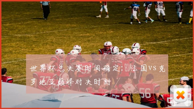 世界杯总决赛时间确定:法国vs克罗地亚巅峰对决时刻