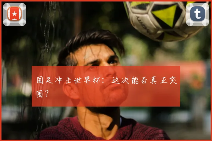 国足冲击世界杯:这次能否真正突围?