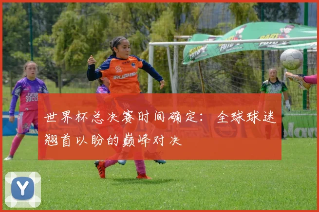 世界杯总决赛时间确定:全球球迷翘首以盼的巅峰对决