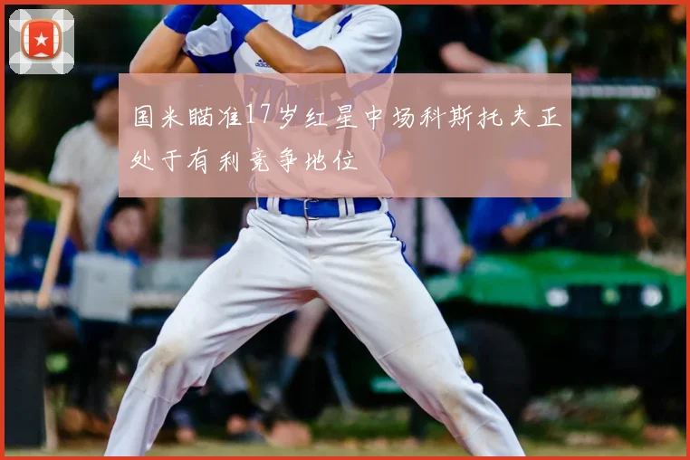 国米瞄准17岁红星中场科斯托夫正处于有利竞争地位