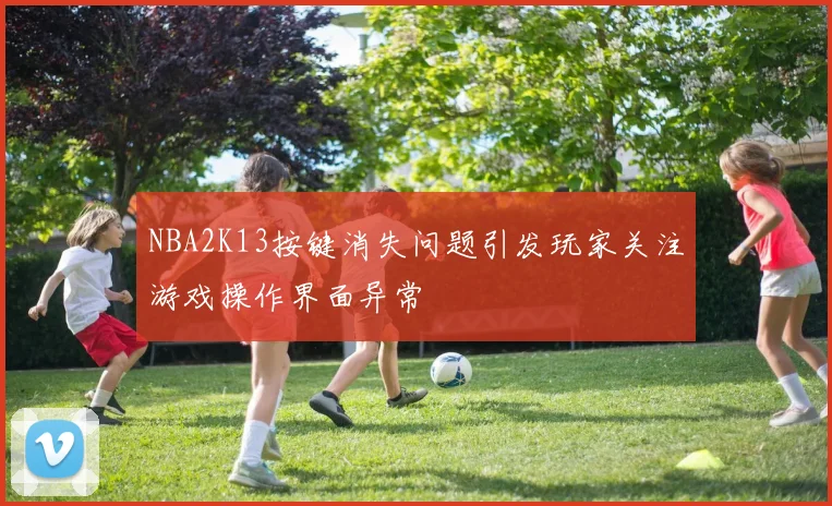 NBA2K13按键消失问题引发玩家关注游戏操作界面异常