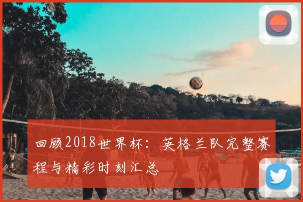 回顾2018世界杯：英格兰队完整赛程与精彩时刻汇总