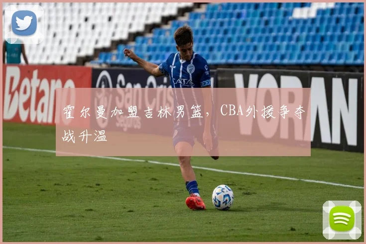 霍尔曼加盟吉林男篮，CBA外援争夺战升温