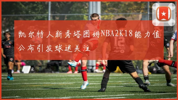 凯尔特人新秀塔图姆NBA2K18能力值公布引发球迷关注