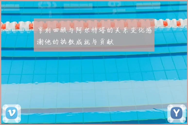 亨利回顾与阿尔特塔的关系变化感谢他的执教成就与贡献