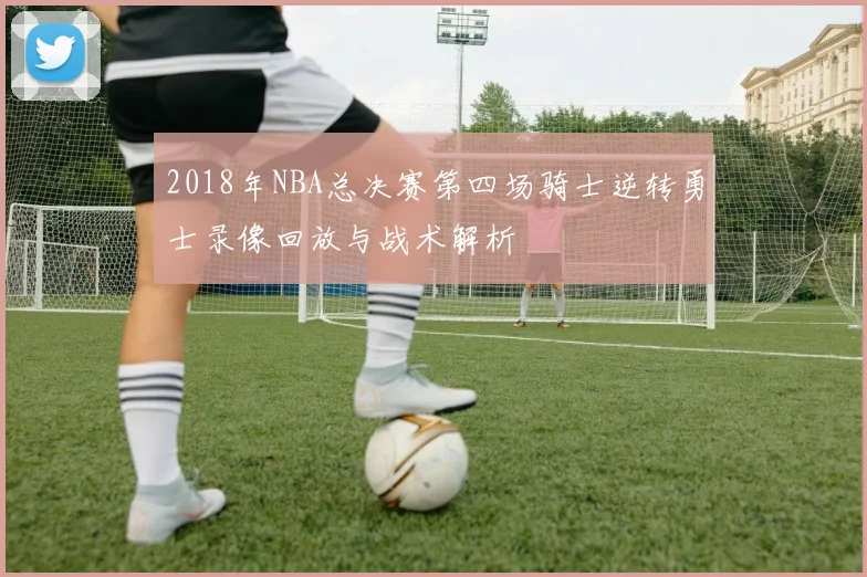 2018年NBA总决赛第四场骑士逆转勇士录像回放与战术解析