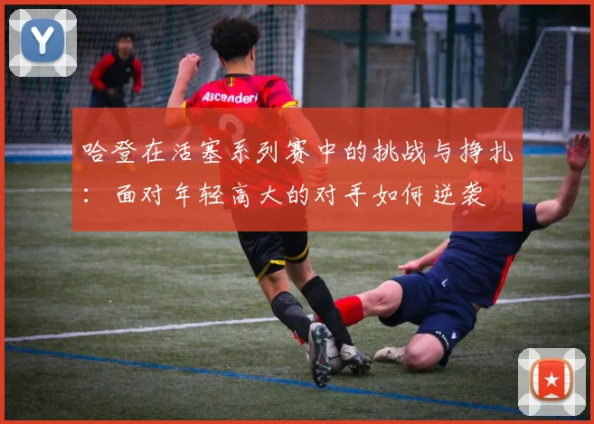 哈登在活塞系列赛中的挑战与挣扎:面对年轻高大的对手如何逆袭