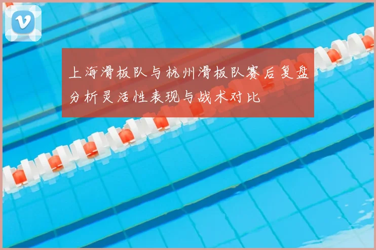 上海滑板队与杭州滑板队赛后复盘分析灵活性表现与战术对比