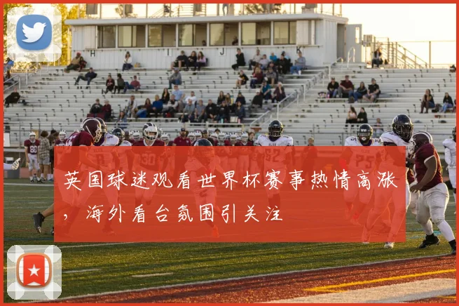 英国球迷观看世界杯赛事热情高涨，海外看台氛围引关注