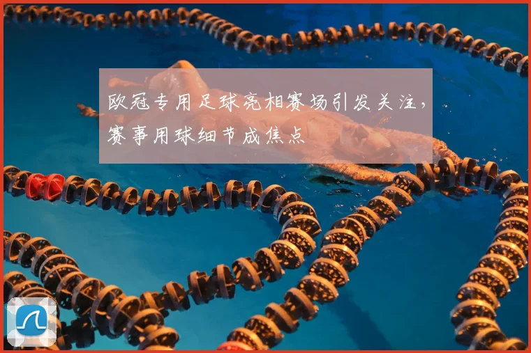 欧冠专用足球亮相赛场引发关注,赛事用球细节成焦点
